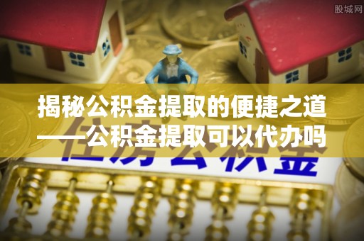 红河揭秘公积金提取的便捷之道——公积金提取可以代办吗？