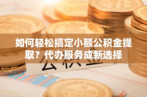 红河如何轻松搞定小额公积金提取？代办服务成新选择