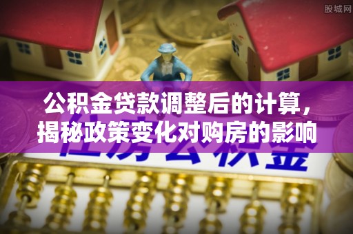 红河公积金贷款调整后的计算，揭秘政策变化对购房的影响