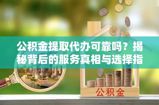 红河公积金提取代办可靠吗？揭秘背后的服务真相与选择指南
