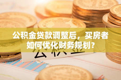 红河公积金贷款调整后，买房者如何优化财务规划？