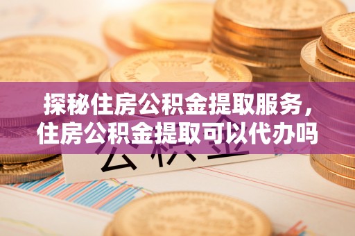 红河探秘住房公积金提取服务，住房公积金提取可以代办吗的全方位解析
